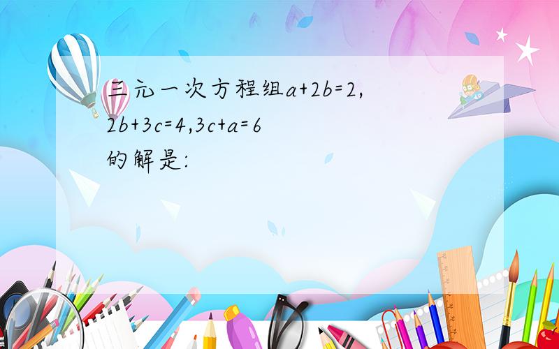 三元一次方程组a+2b=2,2b+3c=4,3c+a=6的解是: