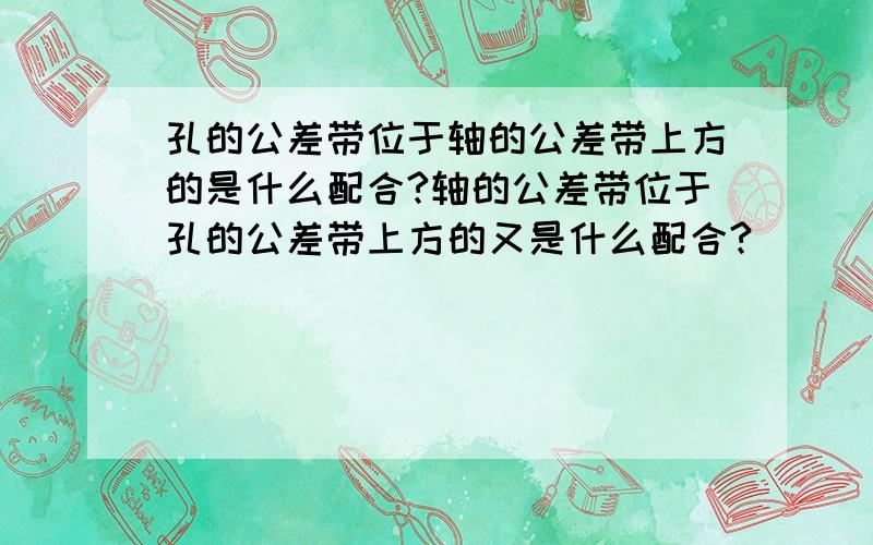 孔的公差带位于轴的公差带上方的是什么配合?轴的公差带位于孔的公差带上方的又是什么配合?