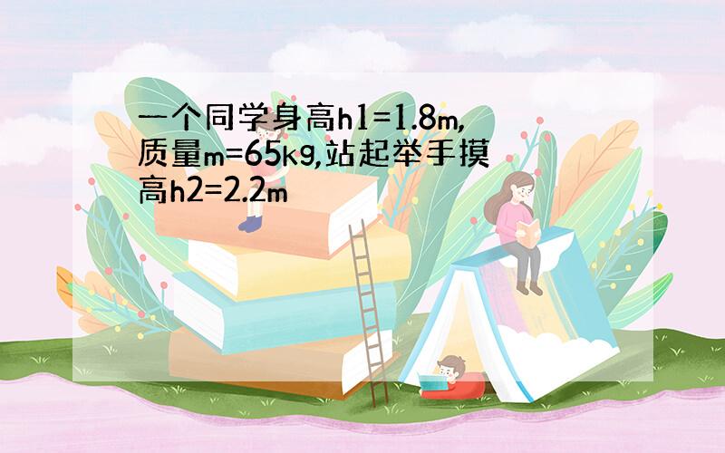 一个同学身高h1=1.8m,质量m=65kg,站起举手摸高h2=2.2m