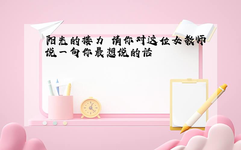 阳光的接力 请你对这位女教师说一句你最想说的话