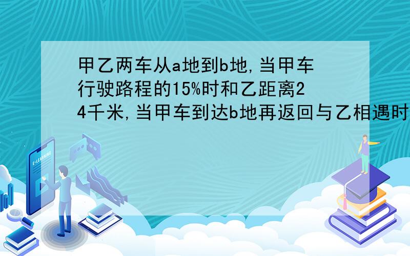 甲乙两车从a地到b地,当甲车行驶路程的15%时和乙距离24千米,当甲车到达b地再返回与乙相遇时,乙行全程90%