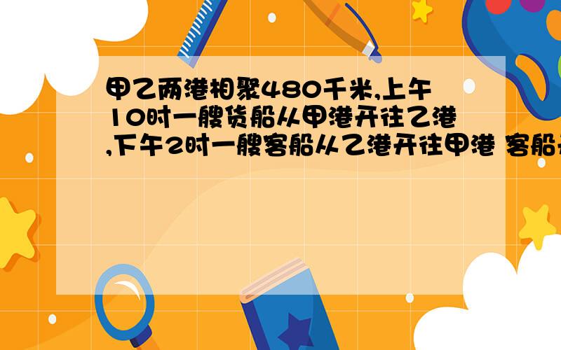 甲乙两港相聚480千米,上午10时一艘货船从甲港开往乙港,下午2时一艘客船从乙港开往甲港 客船开出几小时后和货船相遇,货