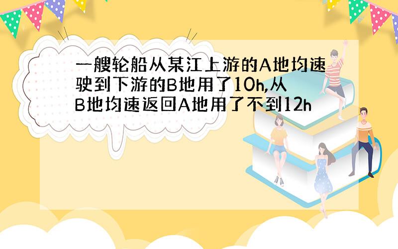 一艘轮船从某江上游的A地均速驶到下游的B地用了10h,从B地均速返回A地用了不到12h