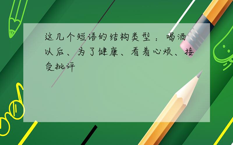 这几个短语的结构类型 ：喝酒以后、为了健康、看着心烦、接受批评