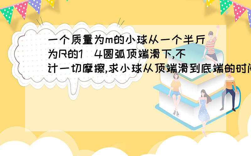 一个质量为m的小球从一个半斤为R的1\4圆弧顶端滑下,不计一切摩擦,求小球从顶端滑到底端的时间t