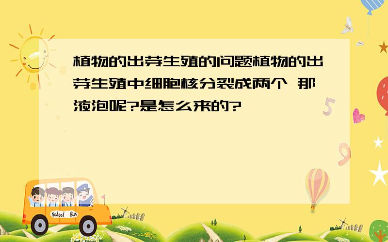 植物的出芽生殖的问题植物的出芽生殖中细胞核分裂成两个 那液泡呢?是怎么来的?