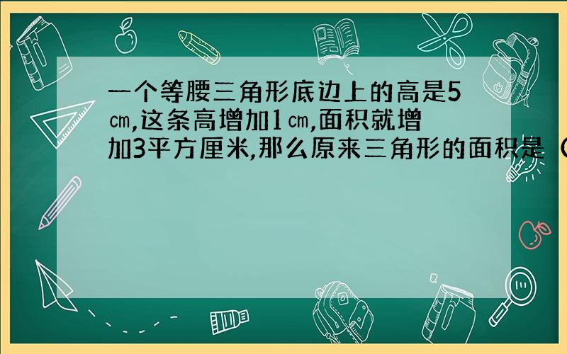 一个等腰三角形底边上的高是5㎝,这条高增加1㎝,面积就增加3平方厘米,那么原来三角形的面积是（）平方厘米