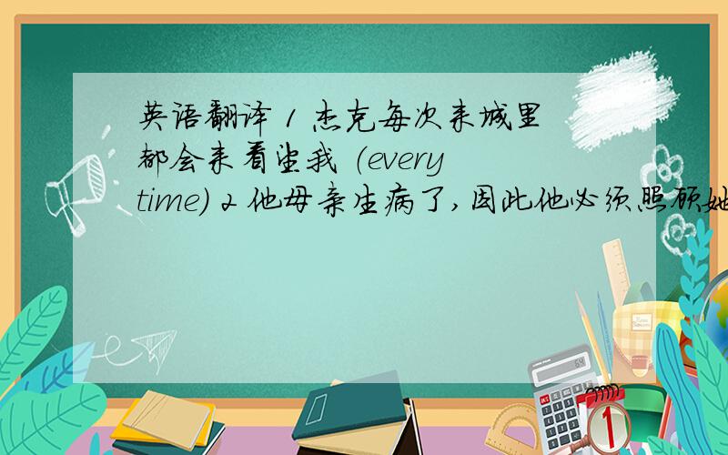 英语翻译 1 杰克每次来城里都会来看望我 （every time） 2 他母亲生病了,因此他必须照顾她