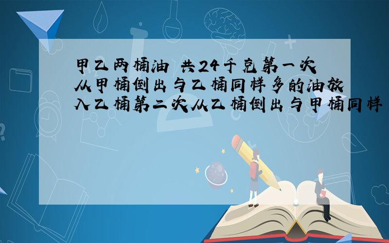 甲乙两桶油 共24千克第一次从甲桶倒出与乙桶同样多的油放入乙桶第二次从乙桶倒出与甲桶同样多的油放入甲桶