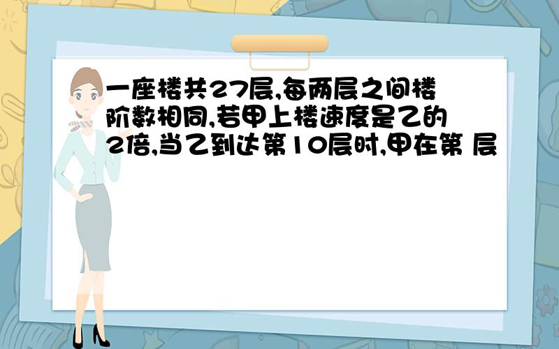 一座楼共27层,每两层之间楼阶数相同,若甲上楼速度是乙的2倍,当乙到达第10层时,甲在第 层