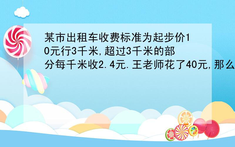 某市出租车收费标准为起步价10元行3千米,超过3千米的部分每千米收2.4元.王老师花了40元,那么走了多少公