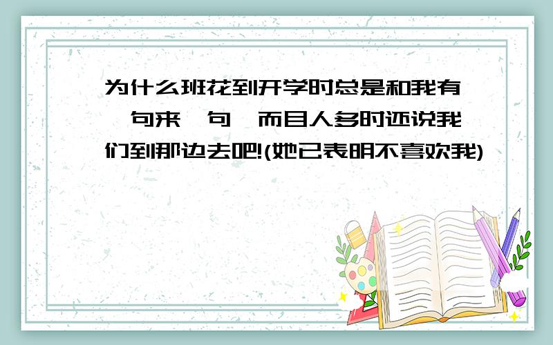 为什么班花到开学时总是和我有一句来一句,而目人多时还说我们到那边去吧!(她已表明不喜欢我)