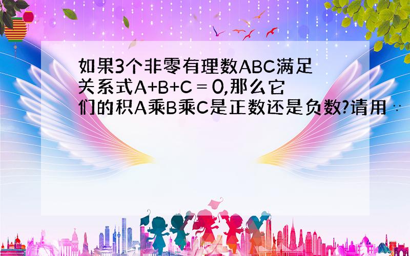 如果3个非零有理数ABC满足关系式A+B+C＝0,那么它们的积A乘B乘C是正数还是负数?请用∵ ∴说明