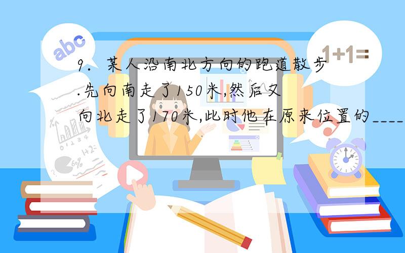 9．某人沿南北方向的跑道散步.先向南走了150米,然后又向北走了170米,此时他在原来位置的_________方向,与原