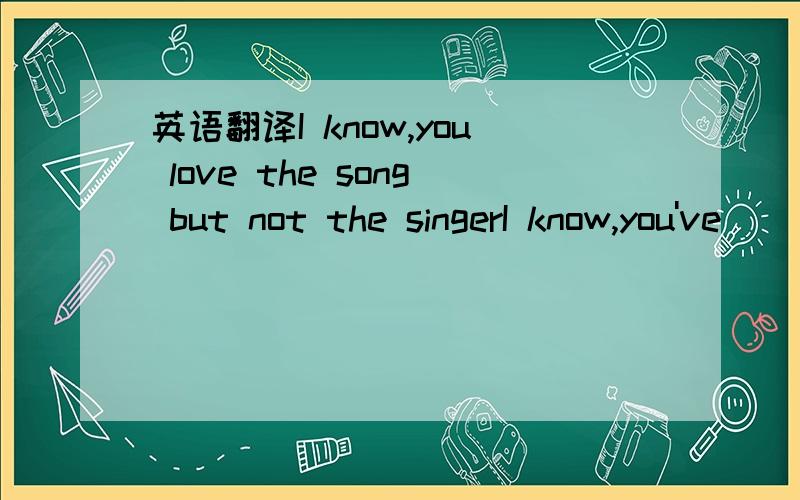 英语翻译I know,you love the song but not the singerI know,you've