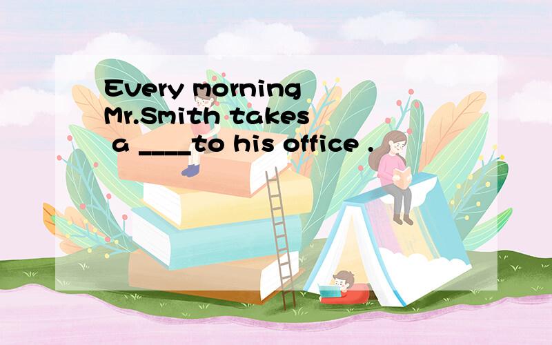 Every morning Mr.Smith takes a ____to his office .