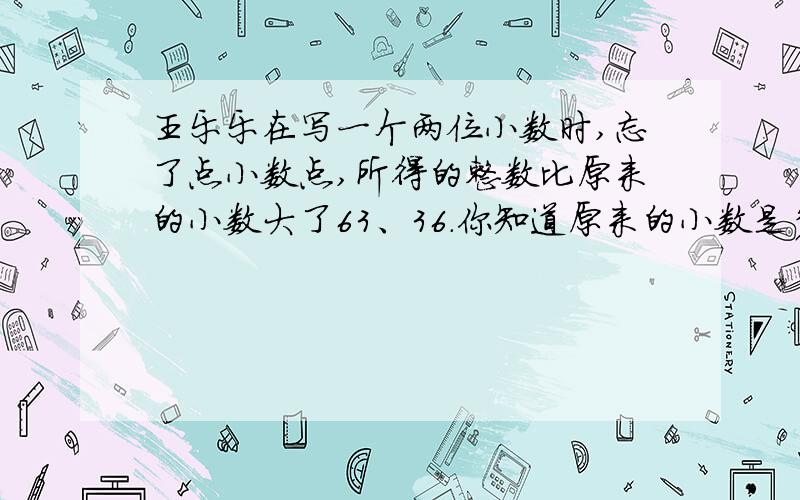 王乐乐在写一个两位小数时,忘了点小数点,所得的整数比原来的小数大了63、36.你知道原来的小数是多少吗?