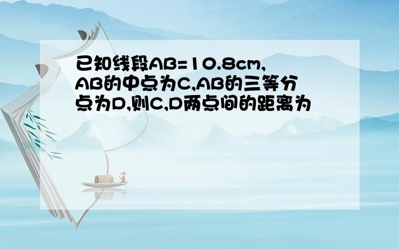 已知线段AB=10.8cm,AB的中点为C,AB的三等分点为D,则C,D两点间的距离为