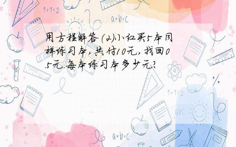 用方程解答(2)小红买5本同样练习本,共付10元,找回0.5元.每本练习本多少元?