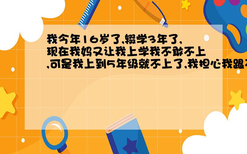 我今年16岁了,辍学3年了,现在我妈又让我上学我不敢不上,可是我上到5年级就不上了,我担心我跟不上课程,初二学都是什么我