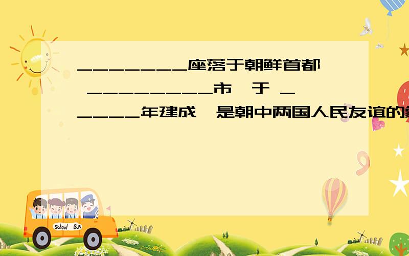 _______座落于朝鲜首都 ________市,于 _____年建成,是朝中两国人民友谊的象征.