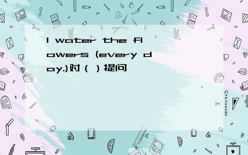 I water the flowers (every day.)对（）提问