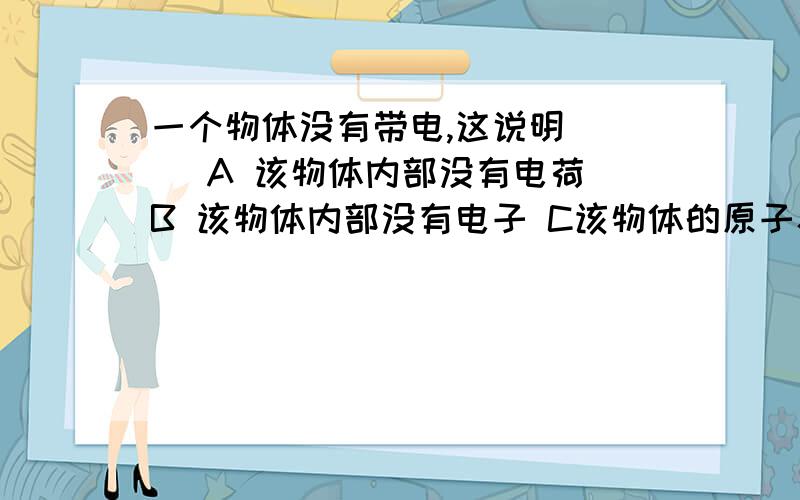 一个物体没有带电,这说明（ ） A 该物体内部没有电荷 B 该物体内部没有电子 C该物体的原子核