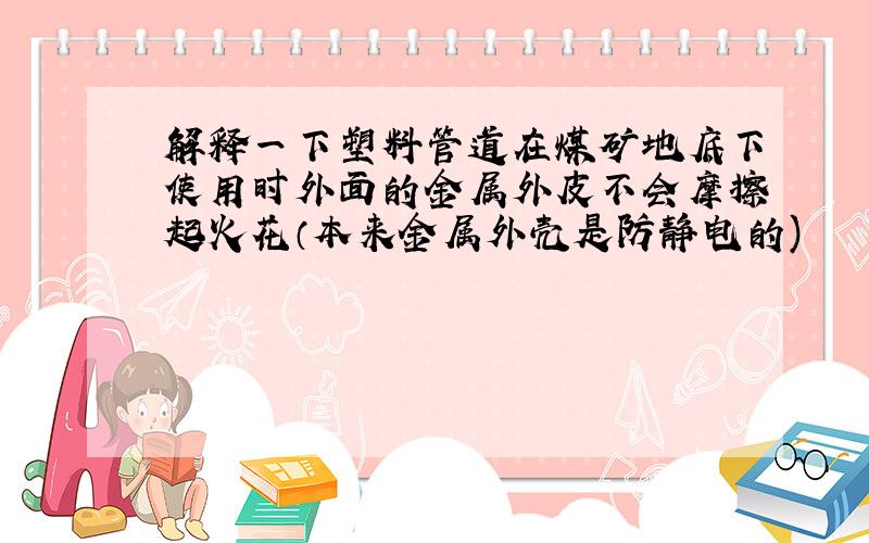 解释一下塑料管道在煤矿地底下使用时外面的金属外皮不会摩擦起火花（本来金属外壳是防静电的)