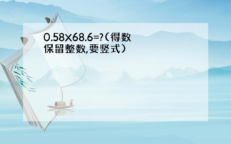 0.58X68.6=?(得数保留整数,要竖式)