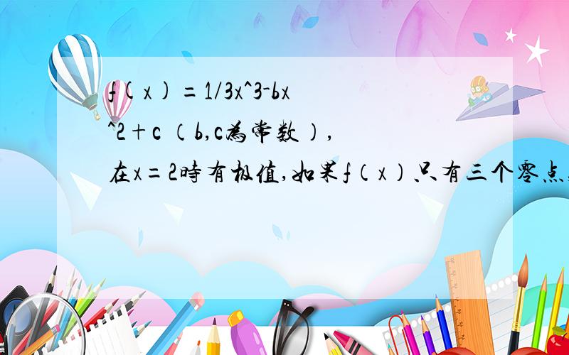 f(x)=1/3x^3-bx^2+c （b,c为常数）,在x=2时有极值,如果f（x）只有三个零点,则实数c的取值范围为