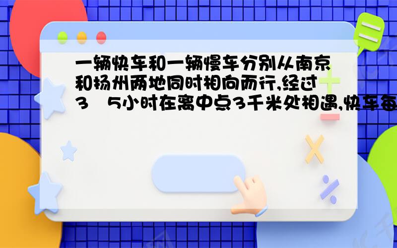 一辆快车和一辆慢车分别从南京和扬州两地同时相向而行,经过3∕5小时在离中点3千米处相遇,快车每小时75千