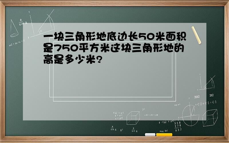 一块三角形地底边长50米面积是750平方米这块三角形地的高是多少米?