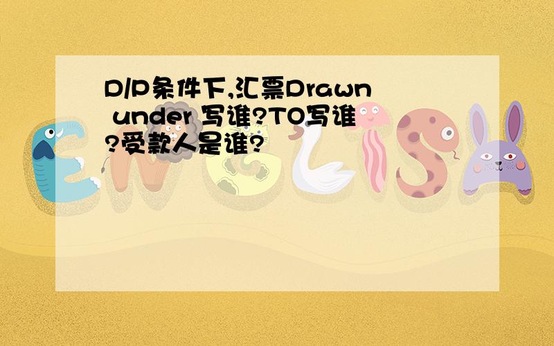 D/P条件下,汇票Drawn under 写谁?TO写谁?受款人是谁?