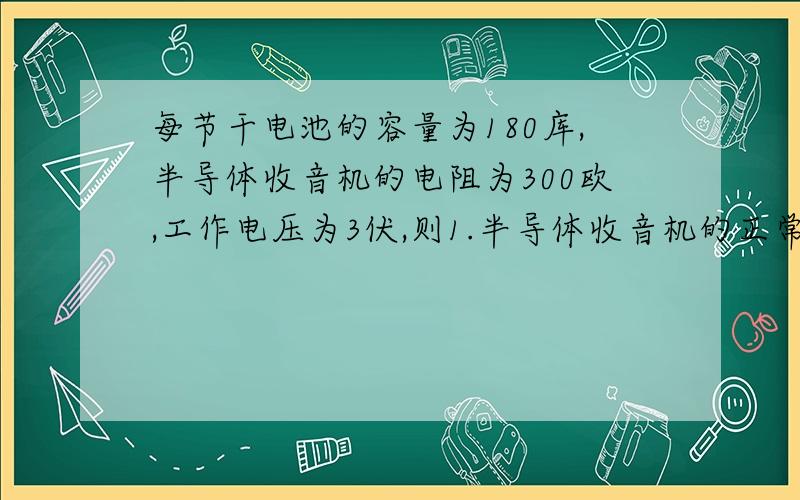 每节干电池的容量为180库,半导体收音机的电阻为300欧,工作电压为3伏,则1.半导体收音机的正常工作电流多大