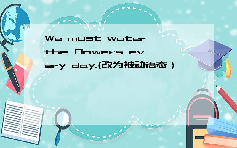 We must water the flowers every day.(改为被动语态）