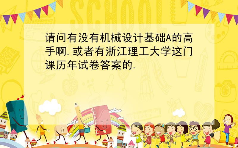 请问有没有机械设计基础A的高手啊.或者有浙江理工大学这门课历年试卷答案的.