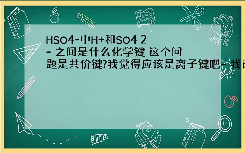 HSO4-中H+和SO4 2- 之间是什么化学键 这个问题是共价键?我觉得应该是离子键吧~ 我已经好久没学化学了