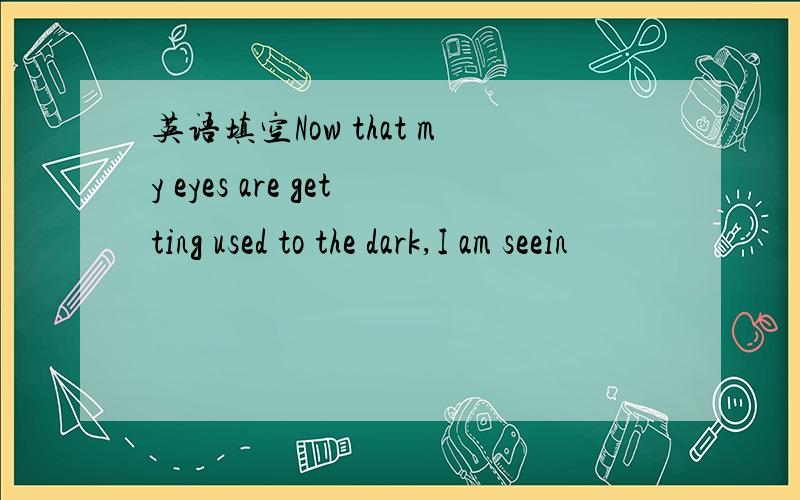 英语填空Now that my eyes are getting used to the dark,I am seein