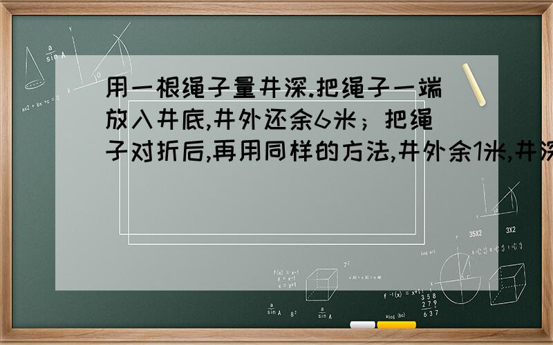 用一根绳子量井深.把绳子一端放入井底,井外还余6米；把绳子对折后,再用同样的方法,井外余1米,井深多