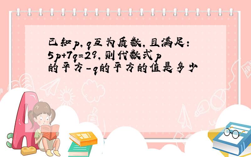 已知p,q互为质数,且满足:5p+7q=29,则代数式p的平方-q的平方的值是多少