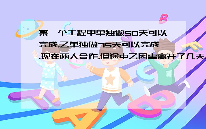 某一个工程甲单独做50天可以完成，乙单独做75天可以完成，现在两人合作，但途中乙因事离开了几天，从开工后40天把这个工程