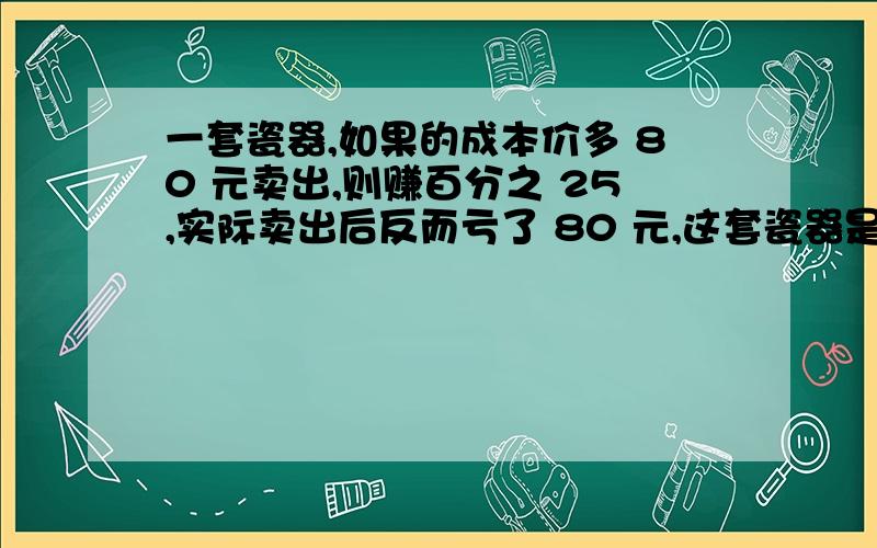 一套瓷器,如果的成本价多 80 元卖出,则赚百分之 25,实际卖出后反而亏了 80 元,这套瓷器是打几折出售的?