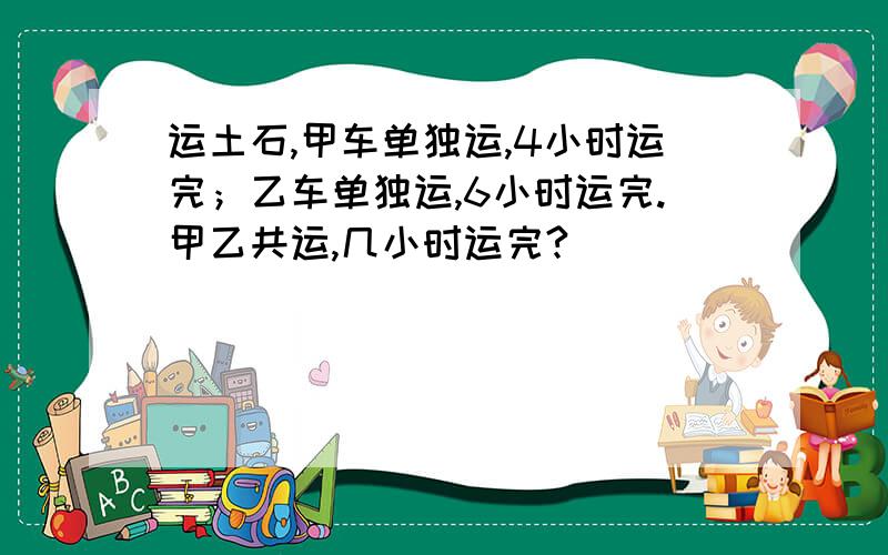 运土石,甲车单独运,4小时运完；乙车单独运,6小时运完.甲乙共运,几小时运完?