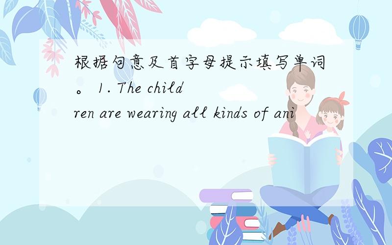 根据句意及首字母提示填写单词。 1. The children are wearing all kinds of ani