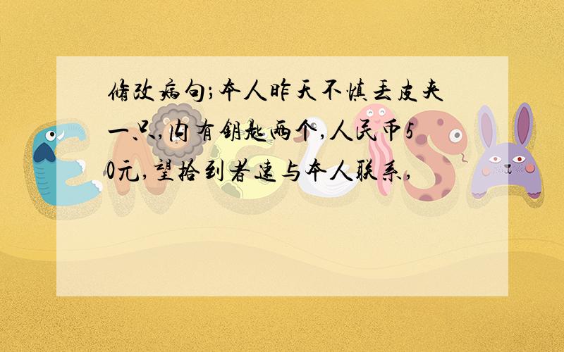 修改病句；本人昨天不慎丢皮夹一只,内有钥匙两个,人民币50元,望拾到者速与本人联系,