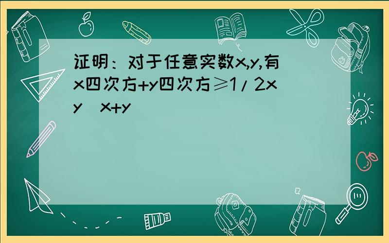 证明：对于任意实数x,y,有x四次方+y四次方≥1/2xy（x+y）