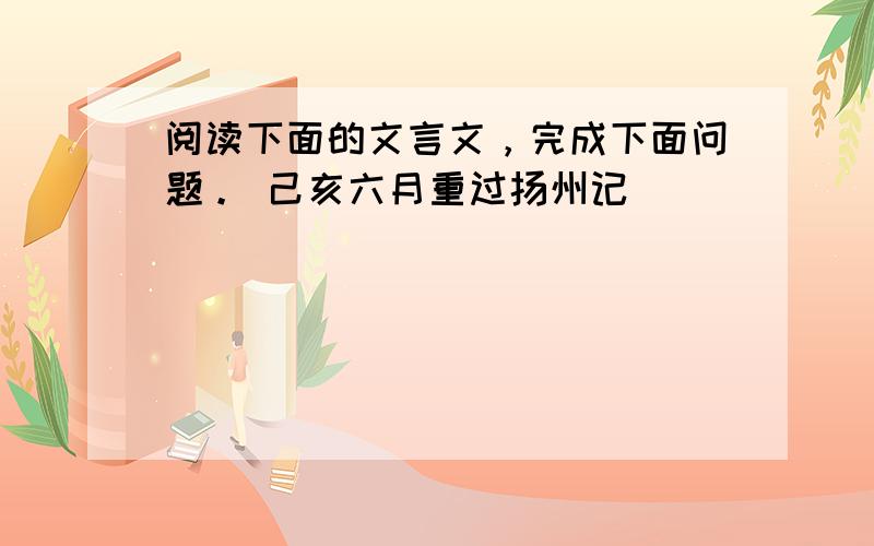 阅读下面的文言文，完成下面问题。 己亥六月重过扬州记