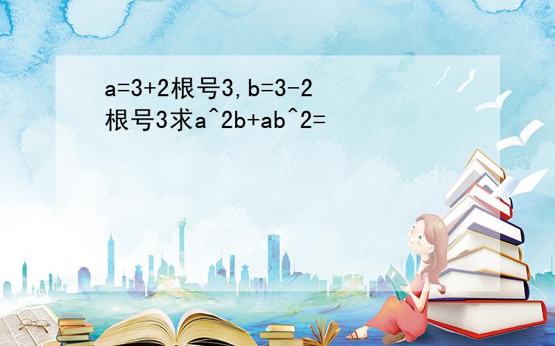 a=3+2根号3,b=3-2根号3求a^2b+ab^2=