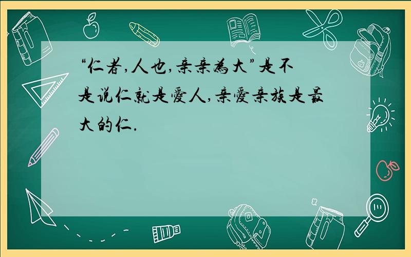 “仁者,人也,亲亲为大”是不是说仁就是爱人,亲爱亲族是最大的仁.