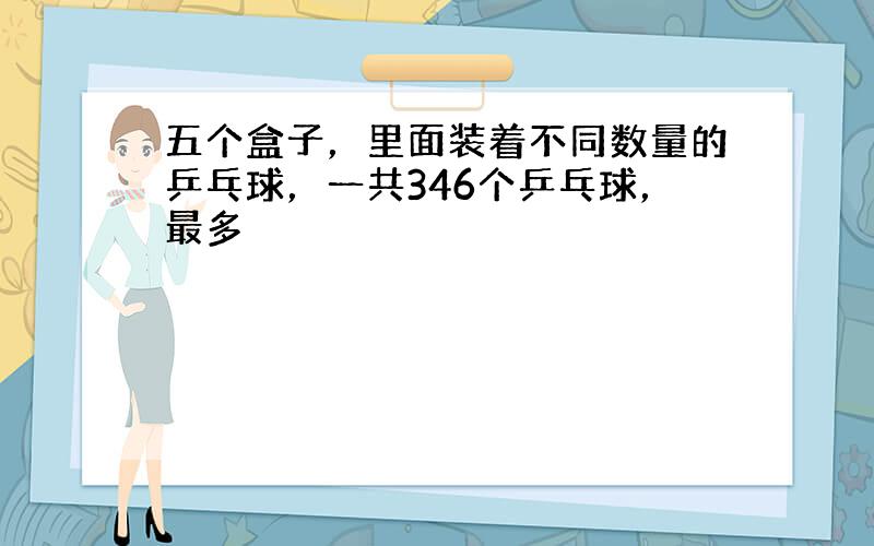 五个盒子，里面装着不同数量的乒乓球，一共346个乒乓球，最多